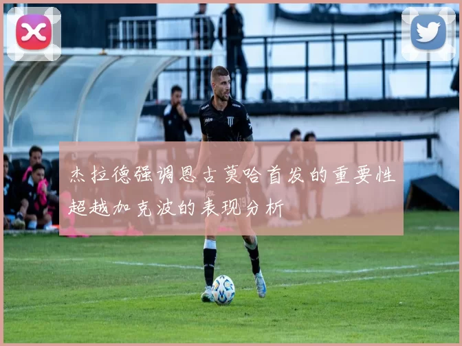 杰拉德强调恩古莫哈首发的重要性超越加克波的表现分析
