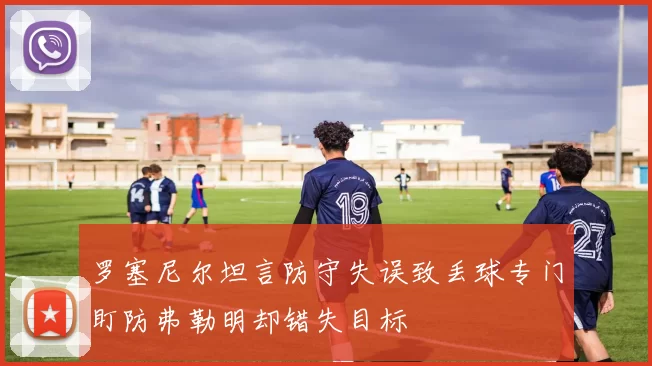 罗塞尼尔坦言防守失误致丢球专门盯防弗勒明却错失目标