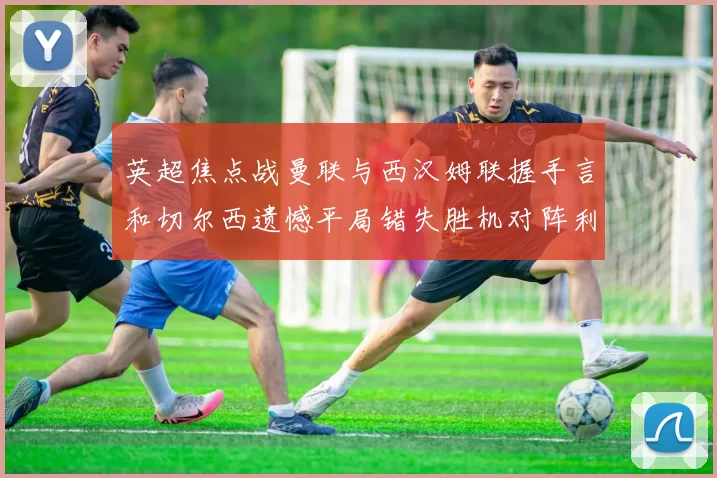 英超焦点战曼联与西汉姆联握手言和切尔西遗憾平局错失胜机对阵利兹联