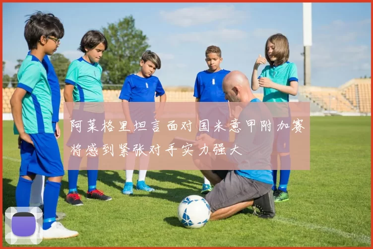 阿莱格里坦言面对国米意甲附加赛将感到紧张对手实力强大
