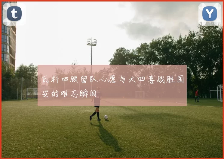 瓦科回顾留队心愿与大四喜战胜国安的难忘瞬间
