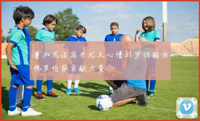 鲁加尼谈离开尤文心情31岁仍能为佛罗伦萨贡献力量