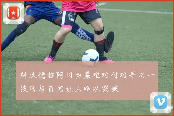 科沃德称阿门为最难对付对手之一技巧与直觉让人难以突破