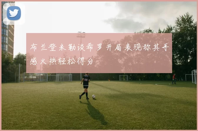 布兰登米勒谈希罗开局表现称其手感火热轻松得分