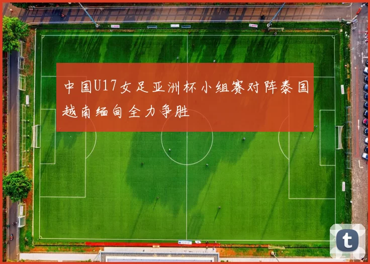 中国U17女足亚洲杯小组赛对阵泰国越南缅甸全力争胜