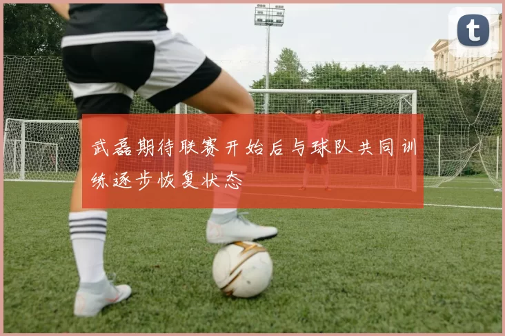 武磊期待联赛开始后与球队共同训练逐步恢复状态
