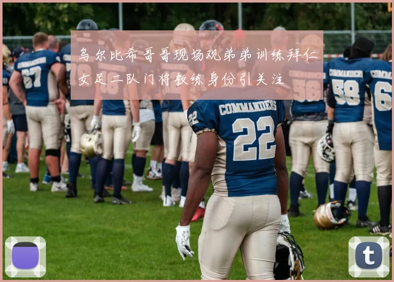 乌尔比希哥哥现场观弟弟训练拜仁女足二队门将教练身份引关注