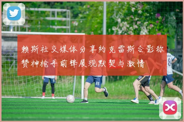 赖斯社交媒体分享约克雷斯合影称赞神枪手前锋展现默契与激情
