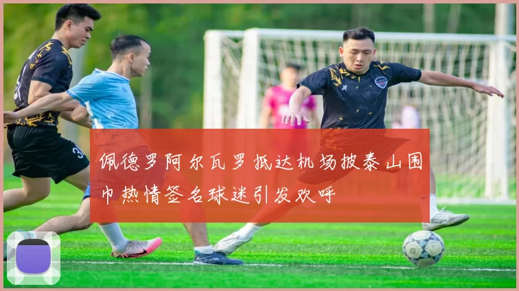 佩德罗阿尔瓦罗抵达机场披泰山围巾热情签名球迷引发欢呼