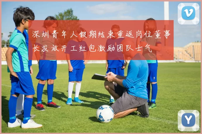 深圳青年人假期结束重返岗位董事长发放开工红包激励团队士气