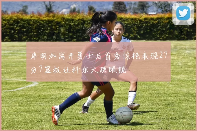 库明加离开勇士后首秀惊艳表现27分7篮板让科尔大跌眼镜