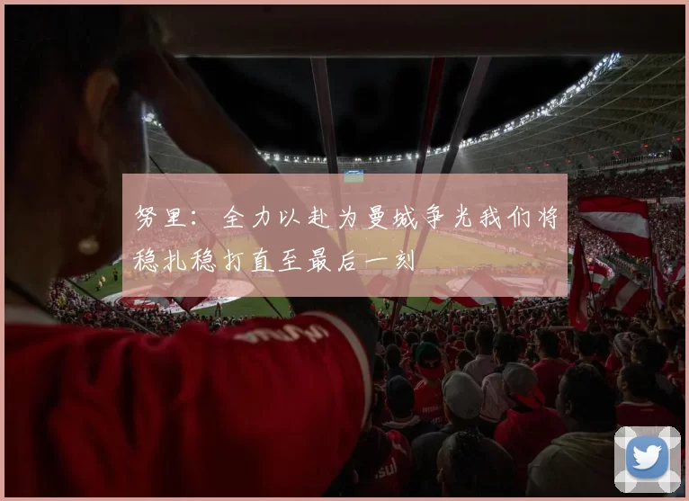 努里：全力以赴为曼城争光我们将稳扎稳打直至最后一刻