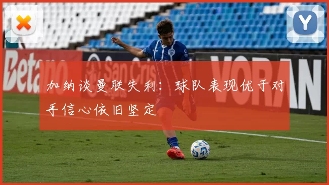加纳谈曼联失利：球队表现优于对手信心依旧坚定