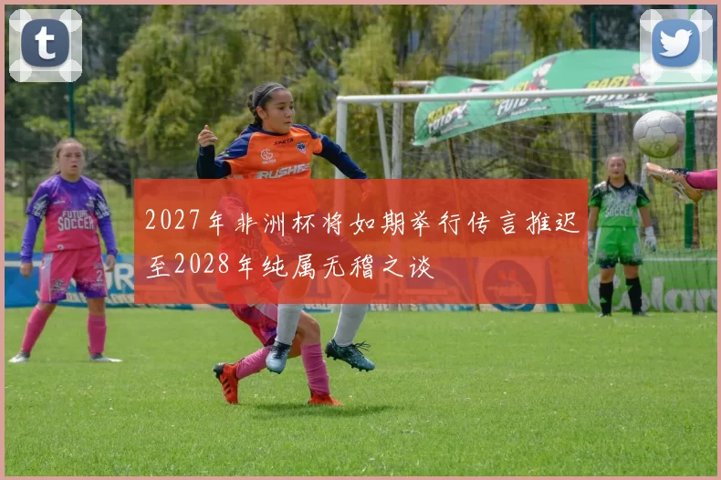 2027年非洲杯将如期举行传言推迟至2028年纯属无稽之谈