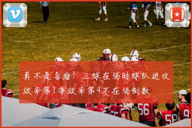真不是毒瘤！三球在场时球队进攻效率第1净效率第4不在场倒数