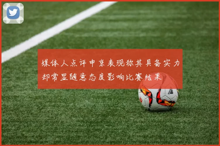 媒体人点评申京表现称其具备实力却常显随意态度影响比赛结果