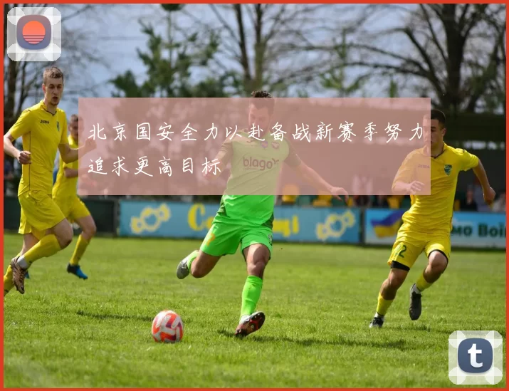 北京国安全力以赴备战新赛季努力追求更高目标
