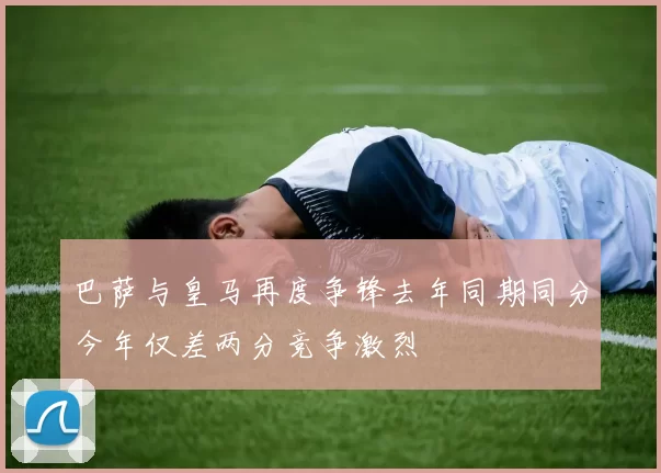 巴萨与皇马再度争锋去年同期同分今年仅差两分竞争激烈
