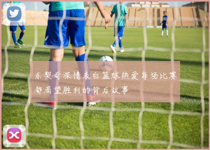 东契奇深情表白篮球热爱每场比赛都渴望胜利的背后故事