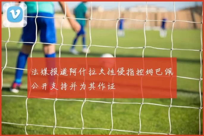 法媒报道阿什拉夫性侵指控姆巴佩公开支持并为其作证